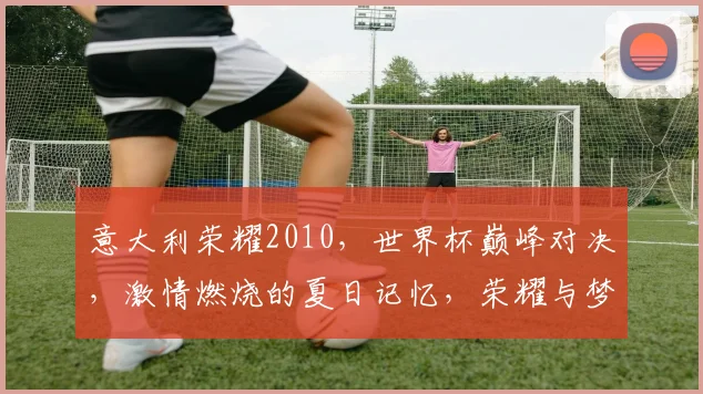 意大利荣耀2010，世界杯巅峰对决，激情燃烧的夏日记忆，荣耀与梦想，两代足球传奇，激情碰撞