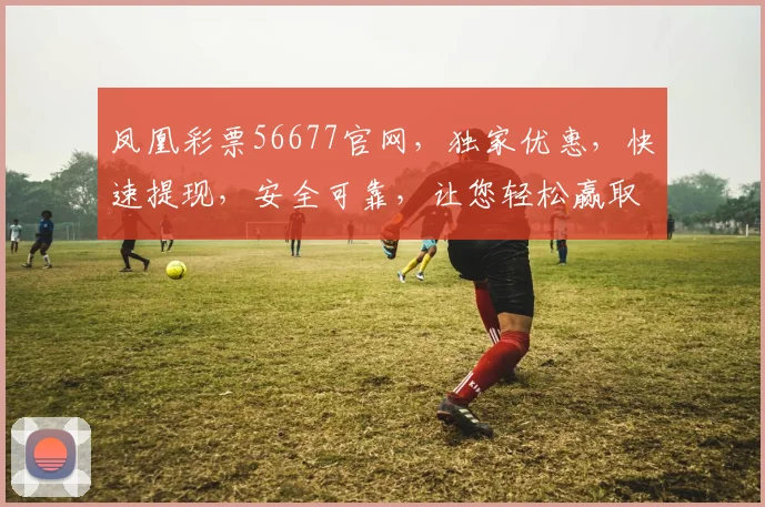 凤凰彩票56677官网，独家优惠，快速提现，安全可靠，让您轻松赢取大奖