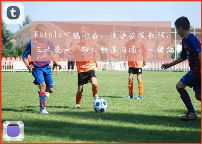 Kktalk下载必备，快速安装教程，三大亮点，轻松畅享沟通，一键搞定